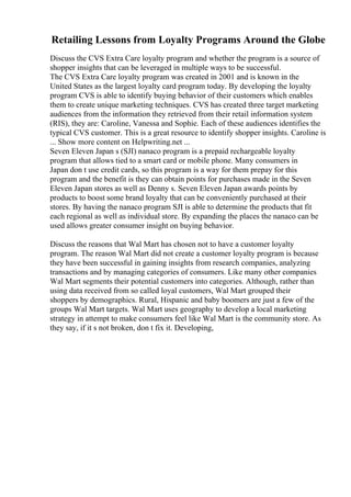 Retailing Lessons from Loyalty Programs Around the Globe
Discuss the CVS Extra Care loyalty program and whether the program is a source of
shopper insights that can be leveraged in multiple ways to be successful.
The CVS Extra Care loyalty program was created in 2001 and is known in the
United States as the largest loyalty card program today. By developing the loyalty
program CVS is able to identify buying behavior of their customers which enables
them to create unique marketing techniques. CVS has created three target marketing
audiences from the information they retrieved from their retail information system
(RIS), they are: Caroline, Vanessa and Sophie. Each of these audiences identifies the
typical CVS customer. This is a great resource to identify shopper insights. Caroline is
... Show more content on Helpwriting.net ...
Seven Eleven Japan s (SJI) nanaco program is a prepaid rechargeable loyalty
program that allows tied to a smart card or mobile phone. Many consumers in
Japan don t use credit cards, so this program is a way for them prepay for this
program and the benefit is they can obtain points for purchases made in the Seven
Eleven Japan stores as well as Denny s. Seven Eleven Japan awards points by
products to boost some brand loyalty that can be conveniently purchased at their
stores. By having the nanaco program SJI is able to determine the products that fit
each regional as well as individual store. By expanding the places the nanaco can be
used allows greater consumer insight on buying behavior.
Discuss the reasons that Wal Mart has chosen not to have a customer loyalty
program. The reason Wal Mart did not create a customer loyalty program is because
they have been successful in gaining insights from research companies, analyzing
transactions and by managing categories of consumers. Like many other companies
Wal Mart segments their potential customers into categories. Although, rather than
using data received from so called loyal customers, Wal Mart grouped their
shoppers by demographics. Rural, Hispanic and baby boomers are just a few of the
groups Wal Mart targets. Wal Mart uses geography to develop a local marketing
strategy in attempt to make consumers feel like Wal Mart is the community store. As
they say, if it s not broken, don t fix it. Developing,
 