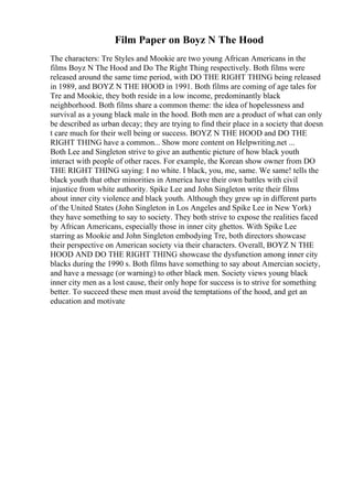 Film Paper on Boyz N The Hood
The characters: Tre Styles and Mookie are two young African Americans in the
films Boyz N The Hood and Do The Right Thing respectively. Both films were
released around the same time period, with DO THE RIGHT THING being released
in 1989, and BOYZ N THE HOOD in 1991. Both films are coming of age tales for
Tre and Mookie, they both reside in a low income, predominantly black
neighborhood. Both films share a common theme: the idea of hopelessness and
survival as a young black male in the hood. Both men are a product of what can only
be described as urban decay; they are trying to find their place in a society that doesn
t care much for their well being or success. BOYZ N THE HOOD and DO THE
RIGHT THING have a common... Show more content on Helpwriting.net ...
Both Lee and Singleton strive to give an authentic picture of how black youth
interact with people of other races. For example, the Korean show owner from DO
THE RIGHT THING saying: I no white. I black, you, me, same. We same! tells the
black youth that other minorities in America have their own battles with civil
injustice from white authority. Spike Lee and John Singleton write their films
about inner city violence and black youth. Although they grew up in different parts
of the United States (John Singleton in Los Angeles and Spike Lee in New York)
they have something to say to society. They both strive to expose the realities faced
by African Americans, especially those in inner city ghettos. With Spike Lee
starring as Mookie and John Singleton embodying Tre, both directors showcase
their perspective on American society via their characters. Overall, BOYZ N THE
HOOD AND DO THE RIGHT THING showcase the dysfunction among inner city
blacks during the 1990 s. Both films have something to say about Amercian society,
and have a message (or warning) to other black men. Society views young black
inner city men as a lost cause, their only hope for success is to strive for something
better. To succeed these men must avoid the temptations of the hood, and get an
education and motivate
 