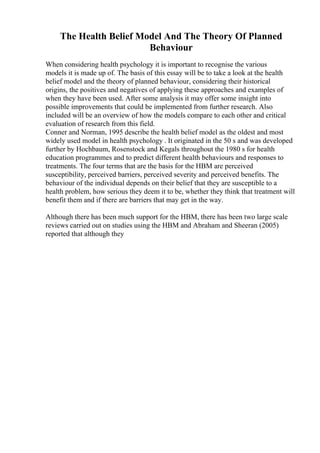 The Health Belief Model And The Theory Of Planned
Behaviour
When considering health psychology it is important to recognise the various
models it is made up of. The basis of this essay will be to take a look at the health
belief model and the theory of planned behaviour, considering their historical
origins, the positives and negatives of applying these approaches and examples of
when they have been used. After some analysis it may offer some insight into
possible improvements that could be implemented from further research. Also
included will be an overview of how the models compare to each other and critical
evaluation of research from this field.
Conner and Norman, 1995 describe the health belief model as the oldest and most
widely used model in health psychology . It originated in the 50 s and was developed
further by Hochbaum, Rosenstock and Kegals throughout the 1980 s for health
education programmes and to predict different health behaviours and responses to
treatments. The four terms that are the basis for the HBM are perceived
susceptibility, perceived barriers, perceived severity and perceived benefits. The
behaviour of the individual depends on their belief that they are susceptible to a
health problem, how serious they deem it to be, whether they think that treatment will
benefit them and if there are barriers that may get in the way.
Although there has been much support for the HBM, there has been two large scale
reviews carried out on studies using the HBM and Abraham and Sheeran (2005)
reported that although they
 