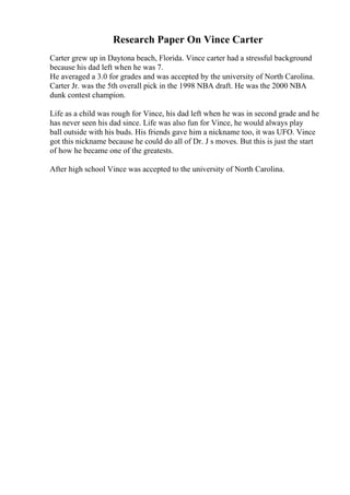 Research Paper On Vince Carter
Carter grew up in Daytona beach, Florida. Vince carter had a stressful background
because his dad left when he was 7.
He averaged a 3.0 for grades and was accepted by the university of North Carolina.
Carter Jr. was the 5th overall pick in the 1998 NBA draft. He was the 2000 NBA
dunk contest champion.
Life as a child was rough for Vince, his dad left when he was in second grade and he
has never seen his dad since. Life was also fun for Vince, he would always play
ball outside with his buds. His friends gave him a nickname too, it was UFO. Vince
got this nickname because he could do all of Dr. J s moves. But this is just the start
of how he became one of the greatests.
After high school Vince was accepted to the university of North Carolina.
 