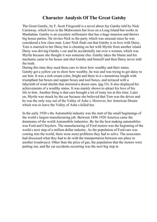 Character Analysis Of The Great Gatsby
The Great Gatsby, by F. Scott Fitzgerald is a novel about Jay Gatsby told by Nick
Carraway, which lives in the Midwestern but lives on a Long Island but works in
Manhattan. Gatsby is an eccentric millionaire that has a huge mansion and throws
big house parties. He invites Nick to the party which was unusual since he was
considered a low class man. Later Nick finds out that Gatsby is in love with Daisy.
Tom is married to her Daisy but is cheating on her with Myrtle from another island.
Daisy was driving Gatsby s car and he accidentally ran over a woman, which was
Myrtle because she thought it was someone else. Gatsby takes the blame and his
mechanic came to his house and shot Gatsby and himself and then Daisy never told
the truth.
During this time they used these cars to show how wealthy and their status.
Gatsby got a yellow car to show how wealthy, he was and was trying to get daisy to
see him. It was a rich cream color, bright and there in it s monstrous length with
triumphant hat boxes and supper boxes and tool boxes, and terraced with a
labyrinth of wind shields that mirrored a dozen suns. (pg.33). It also displayed his
achievements of a wealthy status. It was mainly shown to attract his love of his
life to him. Another thing is that cars brought a lot of irony too at this time. Later
on, Myrtle was struck by the car because she believed that Tom was the driver and
he was the only way out of the Valley of Ashe s. However, her American Dream
which was to leave the Valley of Ashe s killed her.
In the early 1920 s the Automobile industry was the start of the small beginnings of
the world s largest manufacturing job. Between 1896 1920 America came the
dominates of the world Automobile industries. By far the best making automobiles
was Ford and Chryslers. The manufacturing of Ford motors was the beginning of the
world s next step of a million dollar industry. As the population of Ford cars was
coming into the world, there were more problems they had to solve. The associates
had discussed what they had to do with the transportation between one place to
another (roadways). Other than the price of gas, the population that the motors were
putting out, and the car accidents occurring was the next big step in
 