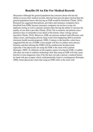 Benefits Of An Ehr For Medical Records
Discussion Although the general population has concerns about who has the
ability to access their medical records, data has been put into place showed that the
general population knows that having an EHR would be beneficial (Thede, 2010).
Research has suggested that patients, providers and insurance companies have
benefited from EHRs because insurance companies do not have to pay for
duplicate testing as well as patients and providers having the ability to increase the
quality of care that is provider (Thede, 2010). Not to mention, the patients aren t
pained to have to remember every detail of the history when visiting various
specialist (Thede, 2010). Moreover, EHR can increase medical staff efficiency and
reduce errors, and keeping adverse drug events from happening (Bill to promote
electronic health records proposed, 2008). Contrary to the benefits, critics have
suggested that the use of EHRs worry people will have to endure more privacy
breaches and that utilizing the EHRS will be cumbersome for physicians
especially if the physicians are using the EHR in the room with a patient
(Knooper, 2008). To elaborate on the negative aspect of using the EHR, a Luddite
who does not want to embrace technology feels that using an EHR will only cause
him/her to miss diagnostic clues if he/she does not take a person s medical history
by hand with pen or paper which could potentially lead to a misdiagnosis (Knooper,
2008). Some physicians claim that using an EHR while in the room with
 