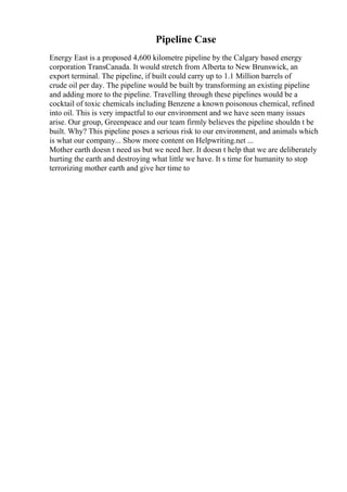 Pipeline Case
Energy East is a proposed 4,600 kilometre pipeline by the Calgary based energy
corporation TransCanada. It would stretch from Alberta to New Brunswick, an
export terminal. The pipeline, if built could carry up to 1.1 Million barrels of
crude oil per day. The pipeline would be built by transforming an existing pipeline
and adding more to the pipeline. Travelling through these pipelines would be a
cocktail of toxic chemicals including Benzene a known poisonous chemical, refined
into oil. This is very impactful to our environment and we have seen many issues
arise. Our group, Greenpeace and our team firmly believes the pipeline shouldn t be
built. Why? This pipeline poses a serious risk to our environment, and animals which
is what our company... Show more content on Helpwriting.net ...
Mother earth doesn t need us but we need her. It doesn t help that we are deliberately
hurting the earth and destroying what little we have. It s time for humanity to stop
terrorizing mother earth and give her time to
 