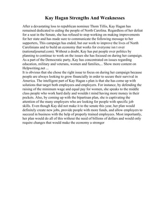Kay Hagan Strengths And Weaknesses
After a devastating loss to republican nominee Thom Tillis, Kay Hagan has
remained dedicated to aiding the people of North Carolina. Regardless of her defeat
for a seat in the Senate, she has refused to stop working on making improvements
for her state and has made sure to communicate the following message to her
supporters, This campaign has ended, but our work to improve the lives of North
Carolinians and to build an economy that works for everyone isn t over
(nationaljournal.com). Without a doubt, Kay has put people over politics by
planning to continue to work on the issues she has focused on during her campaign.
As a part of the Democratic party, Kay has concentrated on issues regarding
education, military and veterans, women and families,... Show more content on
Helpwriting.net ...
It is obvious that she chose the right issue to focus on during her campaign because
people are always looking to grow financially in order to secure their survival in
America. The intelligent part of Kay Hagan s plan is that she has come up with
solutions that target both employees and employers. For instance, by defending the
raising of the minimum wage and equal pay for women, she speaks to the middle
class people who work hard daily and wouldn t mind having more money in their
pockets. Also, by coming up with the bipartisan plan, she is captivating the
attention of the many employers who are looking for people with specific job
skills. Even though Kay did not make it to the senate this year, her plan would
definitely create new jobs, provide people with more funds, and allow employers to
succeed in business with the help of properly trained employees. Most importantly,
her plan would do all of this without the need of billions of dollars and would only
require changes that would make the economy a stronger
 