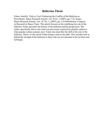 Ballerina Thesis
Fisher, Jennifer. Tulle as Tool: Embracing the Conflict of the Ballerina as
Powerhouse. Dance Research Journal, vol. 39 no. 1 (2007), pp. 3 24. Scope:
Dance Research Journal, Vol. 39, No. 1, (2007), pp. 3 24 Published by Congress
on Research in Dance Topic: This article focuses on the redefining the role of the
ballerina. Fisher describes the history of the ballerina and her progression. The
author specifically delves into what was previously expected by popular culture to
what popular culture assumes now. Fisher also describes the shift in the role of the
ballerina. Thesis: In this article Fisher brings a task to the table. This includes how to
defend the strength of the ballerina to those who are not educated in the art form and
technique.
 