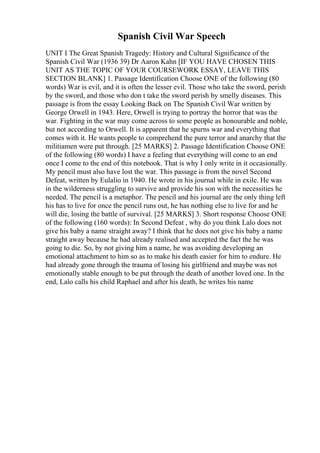 Spanish Civil War Speech
UNIT I The Great Spanish Tragedy: History and Cultural Significance of the
Spanish Civil War (1936 39) Dr Aaron Kahn [IF YOU HAVE CHOSEN THIS
UNIT AS THE TOPIC OF YOUR COURSEWORK ESSAY, LEAVE THIS
SECTION BLANK] 1. Passage Identification Choose ONE of the following (80
words) War is evil, and it is often the lesser evil. Those who take the sword, perish
by the sword, and those who don t take the sword perish by smelly diseases. This
passage is from the essay Looking Back on The Spanish Civil War written by
George Orwell in 1943. Here, Orwell is trying to portray the horror that was the
war. Fighting in the war may come across to some people as honourable and noble,
but not according to Orwell. It is apparent that he spurns war and everything that
comes with it. He wants people to comprehend the pure terror and anarchy that the
militiamen were put through. [25 MARKS] 2. Passage Identification Choose ONE
of the following (80 words) I have a feeling that everything will come to an end
once I come to the end of this notebook. That is why I only write in it occasionally.
My pencil must also have lost the war. This passage is from the novel Second
Defeat, written by Eulalio in 1940. He wrote in his journal while in exile. He was
in the wilderness struggling to survive and provide his son with the necessities he
needed. The pencil is a metaphor. The pencil and his journal are the only thing left
his has to live for once the pencil runs out, he has nothing else to live for and he
will die, losing the battle of survival. [25 MARKS] 3. Short response Choose ONE
of the following (160 words): In Second Defeat , why do you think Lalo does not
give his baby a name straight away? I think that he does not give his baby a name
straight away because he had already realised and accepted the fact the he was
going to die. So, by not giving him a name, he was avoiding developing an
emotional attachment to him so as to make his death easier for him to endure. He
had already gone through the trauma of losing his girlfriend and maybe was not
emotionally stable enough to be put through the death of another loved one. In the
end, Lalo calls his child Raphael and after his death, he writes his name
 