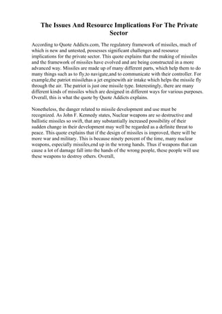 The Issues And Resource Implications For The Private
Sector
According to Quote Addicts.com, The regulatory framework of missiles, much of
which is new and untested, possesses significant challenges and resource
implications for the private sector. This quote explains that the making of missiles
and the framework of missiles have evolved and are being constructed in a more
advanced way. Missiles are made up of many different parts, which help them to do
many things such as to fly,to navigate,and to communicate with their controller. For
example,the patriot missilehas a jet enginewith air intake which helps the missile fly
through the air. The patriot is just one missile type. Interestingly, there are many
different kinds of missiles which are designed in different ways for various purposes.
Overall, this is what the quote by Quote Addicts explains.
Nonetheless, the danger related to missile development and use must be
recognized. As John F. Kennedy states, Nuclear weapons are so destructive and
ballistic missiles so swift, that any substantially increased possibility of their
sudden change in their development may well be regarded as a definite threat to
peace. This quote explains that if the design of missiles is improved, there will be
more war and military. This is because ninety percent of the time, many nuclear
weapons, especially missiles,end up in the wrong hands. Thus if weapons that can
cause a lot of damage fall into the hands of the wrong people, these people will use
these weapons to destroy others. Overall,
 