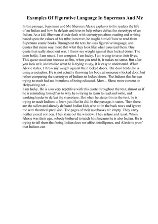 Examples Of Figurative Language In Superman And Me
In the passage, Superman and Me Sherman Alexie explains to the readers the life
of an Indian and how he defeats and tries to help others defeat the stereotype of an
Indian. As a kid, Sherman Alexie dealt with stereotypes about reading and writing
based upon the values of his tribe; however, he taught himself how to read from
Superman comic books.Throughout the text, he uses figurative language, and
quotes that mean way more that what they look like when you read them. One
quote that really stood out was, I throw my weight against their locked doors. The
door holds. I am smart. I am arrogant. I am lucky. I am trying to save their lives.
This quote stood out because at first, when you read it, it makes no sense. But after
you look at it, and realize what he is trying to say, it is easy to understand. When
Alexie states, I throw my weight against their locked doors. The door holds, he is
using a metaphor. He is not actually throwing his body at someone s locked door, but
rather comparing the stereotype of Indians to locked doors. The Indians that he was
trying to teach had no intentions of being educated. Most... Show more content on
Helpwriting.net ...
I am lucky. He is also very repetitive with this quote throughout the text, almost as if
he is reminding himself as to why he is trying to learn to read and write, and
working harder to defeat the stereotype. But when he states this in the text, he is
trying to teach Indians to learn just like he did. In the passage, it states, Then there
are the sullen and already defeated Indian kids who sit in the back rows and ignore
me with theatrical precision. The pages of their notebooks are empty. They carry
neither pencil nor pen. They stare out the window. They refuse and resist. When
Alexie was their age, nobody bothered to teach him because he is also Indian. He is
trying to tell them that being Indian does not affect intelligence, and Alexie is proof
that Indians can
 