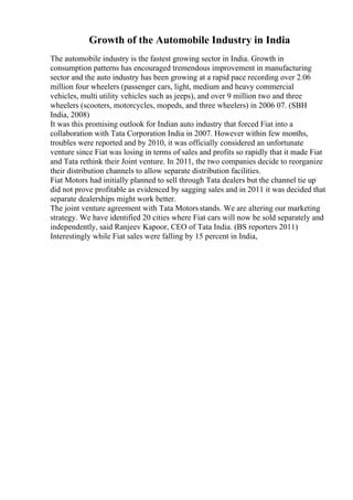 Growth of the Automobile Industry in India
The automobile industry is the fastest growing sector in India. Growth in
consumption patterns has encouraged tremendous improvement in manufacturing
sector and the auto industry has been growing at a rapid pace recording over 2.06
million four wheelers (passenger cars, light, medium and heavy commercial
vehicles, multi utility vehicles such as jeeps), and over 9 million two and three
wheelers (scooters, motorcycles, mopeds, and three wheelers) in 2006 07. (SBH
India, 2008)
It was this promising outlook for Indian auto industry that forced Fiat into a
collaboration with Tata Corporation India in 2007. However within few months,
troubles were reported and by 2010, it was officially considered an unfortunate
venture since Fiat was losing in terms of sales and profits so rapidly that it made Fiat
and Tata rethink their Joint venture. In 2011, the two companies decide to reorganize
their distribution channels to allow separate distribution facilities.
Fiat Motors had initially planned to sell through Tata dealers but the channel tie up
did not prove profitable as evidenced by sagging sales and in 2011 it was decided that
separate dealerships might work better.
The joint venture agreement with Tata Motorsstands. We are altering our marketing
strategy. We have identified 20 cities where Fiat cars will now be sold separately and
independently, said Ranjeev Kapoor, CEO of Tata India. (BS reporters 2011)
Interestingly while Fiat sales were falling by 15 percent in India,
 