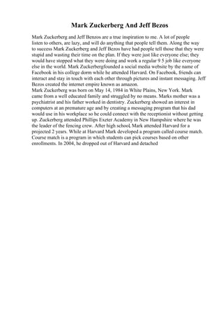 Mark Zuckerberg And Jeff Bezos
Mark Zuckerberg and Jeff Benzos are a true inspiration to me. A lot of people
listen to others, are lazy, and will do anything that people tell them. Along the way
to success Mark Zuckerberg and Jeff Bezos have had people tell those that they were
stupid and wasting their time on the plan. If they were just like everyone else; they
would have stopped what they were doing and work a regular 9 5 job like everyone
else in the world. Mark Zuckerbergfounded a social media website by the name of
Facebook in his college dorm while he attended Harvard. On Facebook, friends can
interact and stay in touch with each other through pictures and instant messaging. Jeff
Bezos created the internet empire known as amazon.
Mark Zuckerberg was born on May 14, 1984 in White Plains, New York. Mark
came from a well educated family and struggled by no means. Marks mother was a
psychiatrist and his father worked in dentistry. Zuckerberg showed an interest in
computers at an premature age and by creating a messaging program that his dad
would use in his workplace so he could connect with the receptionist without getting
up. Zuckerberg attended Phillips Exeter Academy in New Hampshire where he was
the leader of the fencing crew. After high school, Mark attended Harvard for a
projected 2 years. While at Harvard Mark developed a program called course match.
Course match is a program in which students can pick courses based on other
enrollments. In 2004, he dropped out of Harvard and detached
 