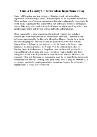 Chin A Country Of Tremendous Importance Essay
History of China is a long and complex. China is a country of tremendous
importance. From the origins of the Chinese Empire, all the way to the present day,
China has been one of the most innovative, influential, and powerful countries in the
world. China in particular has an incredibly rich and unique historical heritage and
history. Like many other ancient societies Chinese society began along a river, was
based on agriculture, and developed trade networks and large cities.
China s geography is quite interesting, the textbook refers to it as a study in
contrast. The west and southwest are mountainous and bleak. The north is arid
and barren, dominated by the Gobi abd Mongolian Plateau. Despite these harsh
and uninviting regions. This did not prevent connections with other cultures.
Eastern China is defined by two major rivers. In the South is the Yangzi river,
because of the positive traits of the Yangzi river the terrain is lush, ideal for
farming. In the North however, is the yellow river, the brownish yellow silt is
responsible for both its name and color. The yellow river is shallow and flows
through flat plains, with frequent floods, naturally harsh and cold. However, the
brownish yellow soil deposited on surrounding lands by periodic floods, the rich silt
restores the soils fertility. Farming came early to this area, as early as 7000 B.C.E, a
necessity to sustain the growing population, in addition because the yellow rivers
unpredicately, it forced those who lived
 