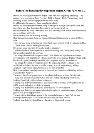Before the housing development began, Oran Park was...
Before the housing development began, Oran Park was originally a raceway. The
raceway was operational from February 1962 to January 2010. The raceway held
motoring events that were popular to the entire state.
In addition to the raceway, there was also farmland.
Before the development occurred, dairy farming was a major use for this land. The
dairy farm was then demolished in order to put the race track in.
On this land in the early 1900s there was also a trotting track which was horses raced
on, as well as a golf club.
It was mainly used for leisurely activity.
Over the coming years, there are planned changes that are going to occur to Oran
Park.
These include more infrastructure being built, more schools (both private and public,
... Show more content on Helpwriting.net ...
It was just spare land and it was also used as a raceway.
The land that Oran Park lays on was used for farming land. It was used mainly for
the leisurely aspect of the raceway.
This image shows the development as of 2011. There is a significant amount of
development, with a retirement village, residential area, roads, a display village and a
biodiversity pond, making it multi faceted compared to what it was before.
This image shows the development as of the beginning of 2014. Added to the
facilities listed above include; a public primary school, a new display village,
Anglican High School open, townhouses are now available.
New constructions have begun such as the retail and commercial building and the
Mick Doohan Reserve.
The roles of the local government in the planned changes to Oran Park include;
Taking into account the community s opinions on facilities being constructed.
Making Oran Park residential and retirement.
Making sure that there are medical facilities nearby as well as sporting facilities to
fulfill health and safety needs for residents.
Making sure that there is sufficient infrastructure for urban sprawl.
Making sure that there are enough jobs in the region to sustain the needs of urban
growth in a growing population.
The role of the State Government in the planned changes to Oran Park include
making sure that there is sufficient infrastructure for urban sprawl.
Making sure that there is sufficient education in this growth centre.
 