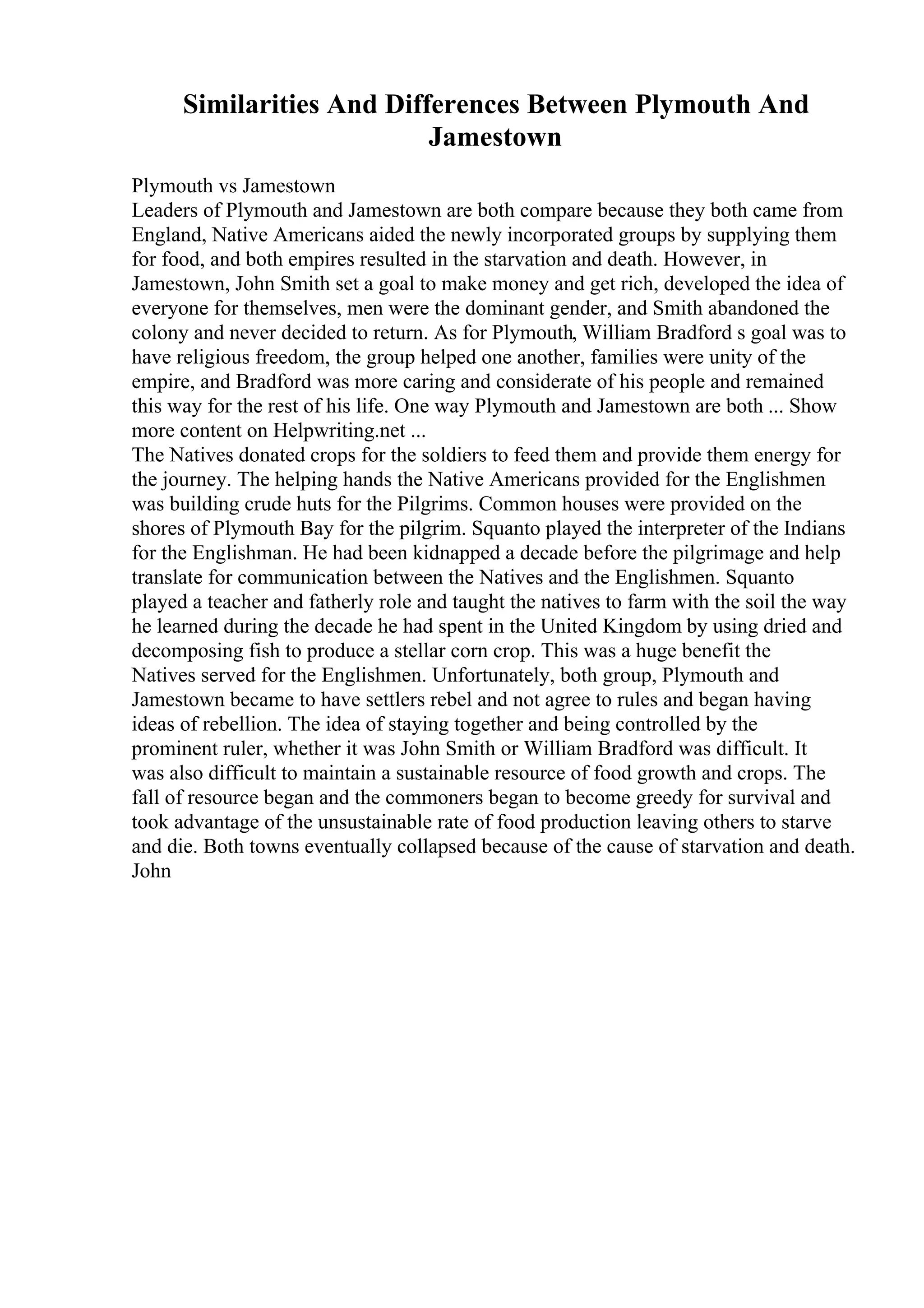 Similarities And Differences Between Plymouth And
Jamestown
Plymouth vs Jamestown
Leaders of Plymouth and Jamestown are both compare because they both came from
England, Native Americans aided the newly incorporated groups by supplying them
for food, and both empires resulted in the starvation and death. However, in
Jamestown, John Smith set a goal to make money and get rich, developed the idea of
everyone for themselves, men were the dominant gender, and Smith abandoned the
colony and never decided to return. As for Plymouth, William Bradford s goal was to
have religious freedom, the group helped one another, families were unity of the
empire, and Bradford was more caring and considerate of his people and remained
this way for the rest of his life. One way Plymouth and Jamestown are both ... Show
more content on Helpwriting.net ...
The Natives donated crops for the soldiers to feed them and provide them energy for
the journey. The helping hands the Native Americans provided for the Englishmen
was building crude huts for the Pilgrims. Common houses were provided on the
shores of Plymouth Bay for the pilgrim. Squanto played the interpreter of the Indians
for the Englishman. He had been kidnapped a decade before the pilgrimage and help
translate for communication between the Natives and the Englishmen. Squanto
played a teacher and fatherly role and taught the natives to farm with the soil the way
he learned during the decade he had spent in the United Kingdom by using dried and
decomposing fish to produce a stellar corn crop. This was a huge benefit the
Natives served for the Englishmen. Unfortunately, both group, Plymouth and
Jamestown became to have settlers rebel and not agree to rules and began having
ideas of rebellion. The idea of staying together and being controlled by the
prominent ruler, whether it was John Smith or William Bradford was difficult. It
was also difficult to maintain a sustainable resource of food growth and crops. The
fall of resource began and the commoners began to become greedy for survival and
took advantage of the unsustainable rate of food production leaving others to starve
and die. Both towns eventually collapsed because of the cause of starvation and death.
John
 