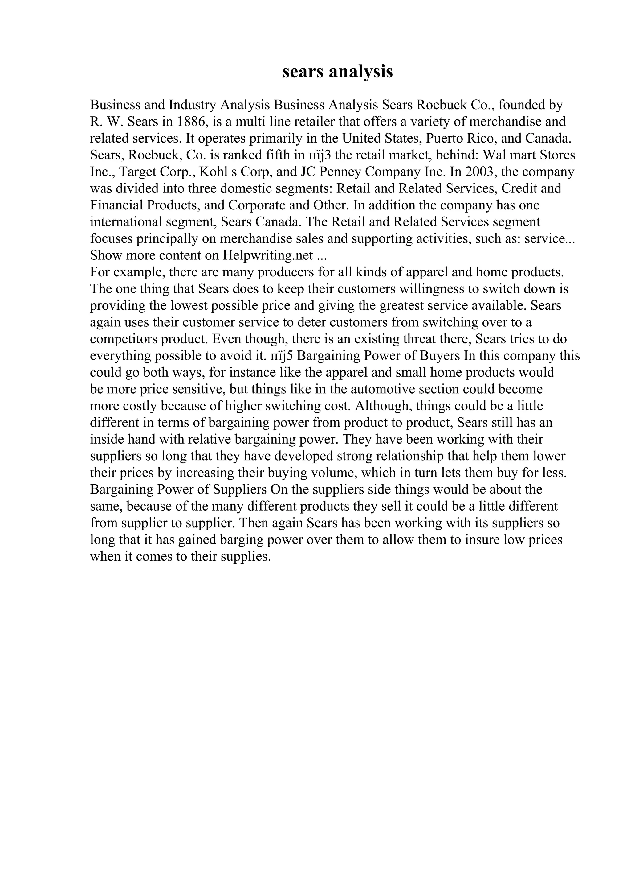 sears analysis
Business and Industry Analysis Business Analysis Sears Roebuck Co., founded by
R. W. Sears in 1886, is a multi line retailer that offers a variety of merchandise and
related services. It operates primarily in the United States, Puerto Rico, and Canada.
Sears, Roebuck, Co. is ranked fifth in пїј3 the retail market, behind: Wal mart Stores
Inc., Target Corp., Kohl s Corp, and JC Penney Company Inc. In 2003, the company
was divided into three domestic segments: Retail and Related Services, Credit and
Financial Products, and Corporate and Other. In addition the company has one
international segment, Sears Canada. The Retail and Related Services segment
focuses principally on merchandise sales and supporting activities, such as: service...
Show more content on Helpwriting.net ...
For example, there are many producers for all kinds of apparel and home products.
The one thing that Sears does to keep their customers willingness to switch down is
providing the lowest possible price and giving the greatest service available. Sears
again uses their customer service to deter customers from switching over to a
competitors product. Even though, there is an existing threat there, Sears tries to do
everything possible to avoid it. пїј5 Bargaining Power of Buyers In this company this
could go both ways, for instance like the apparel and small home products would
be more price sensitive, but things like in the automotive section could become
more costly because of higher switching cost. Although, things could be a little
different in terms of bargaining power from product to product, Sears still has an
inside hand with relative bargaining power. They have been working with their
suppliers so long that they have developed strong relationship that help them lower
their prices by increasing their buying volume, which in turn lets them buy for less.
Bargaining Power of Suppliers On the suppliers side things would be about the
same, because of the many different products they sell it could be a little different
from supplier to supplier. Then again Sears has been working with its suppliers so
long that it has gained barging power over them to allow them to insure low prices
when it comes to their supplies.
 