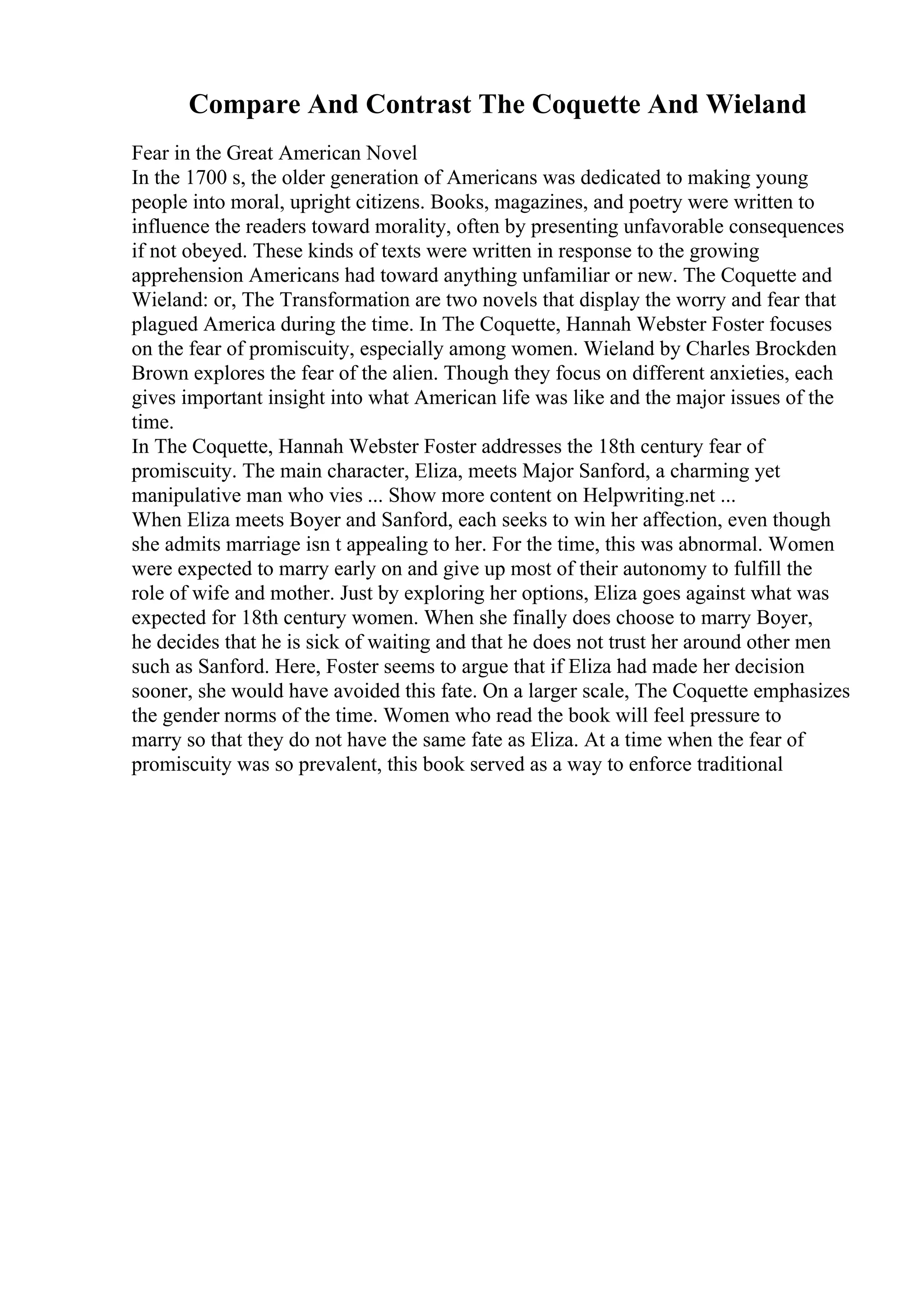 Compare And Contrast The Coquette And Wieland
Fear in the Great American Novel
In the 1700 s, the older generation of Americans was dedicated to making young
people into moral, upright citizens. Books, magazines, and poetry were written to
influence the readers toward morality, often by presenting unfavorable consequences
if not obeyed. These kinds of texts were written in response to the growing
apprehension Americans had toward anything unfamiliar or new. The Coquette and
Wieland: or, The Transformation are two novels that display the worry and fear that
plagued America during the time. In The Coquette, Hannah Webster Foster focuses
on the fear of promiscuity, especially among women. Wieland by Charles Brockden
Brown explores the fear of the alien. Though they focus on different anxieties, each
gives important insight into what American life was like and the major issues of the
time.
In The Coquette, Hannah Webster Foster addresses the 18th century fear of
promiscuity. The main character, Eliza, meets Major Sanford, a charming yet
manipulative man who vies ... Show more content on Helpwriting.net ...
When Eliza meets Boyer and Sanford, each seeks to win her affection, even though
she admits marriage isn t appealing to her. For the time, this was abnormal. Women
were expected to marry early on and give up most of their autonomy to fulfill the
role of wife and mother. Just by exploring her options, Eliza goes against what was
expected for 18th century women. When she finally does choose to marry Boyer,
he decides that he is sick of waiting and that he does not trust her around other men
such as Sanford. Here, Foster seems to argue that if Eliza had made her decision
sooner, she would have avoided this fate. On a larger scale, The Coquette emphasizes
the gender norms of the time. Women who read the book will feel pressure to
marry so that they do not have the same fate as Eliza. At a time when the fear of
promiscuity was so prevalent, this book served as a way to enforce traditional
 