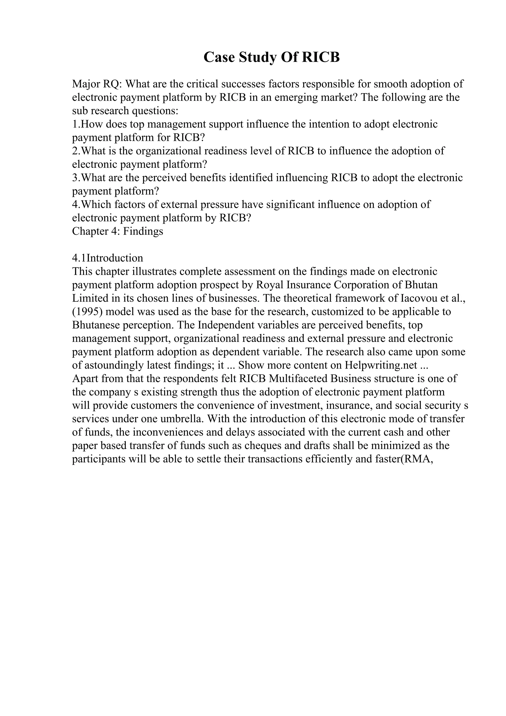 Case Study Of RICB
Major RQ: What are the critical successes factors responsible for smooth adoption of
electronic payment platform by RICB in an emerging market? The following are the
sub research questions:
1.How does top management support influence the intention to adopt electronic
payment platform for RICB?
2.What is the organizational readiness level of RICB to influence the adoption of
electronic payment platform?
3.What are the perceived benefits identified influencing RICB to adopt the electronic
payment platform?
4.Which factors of external pressure have significant influence on adoption of
electronic payment platform by RICB?
Chapter 4: Findings
4.1Introduction
This chapter illustrates complete assessment on the findings made on electronic
payment platform adoption prospect by Royal Insurance Corporation of Bhutan
Limited in its chosen lines of businesses. The theoretical framework of Iacovou et al.,
(1995) model was used as the base for the research, customized to be applicable to
Bhutanese perception. The Independent variables are perceived benefits, top
management support, organizational readiness and external pressure and electronic
payment platform adoption as dependent variable. The research also came upon some
of astoundingly latest findings; it ... Show more content on Helpwriting.net ...
Apart from that the respondents felt RICB Multifaceted Business structure is one of
the company s existing strength thus the adoption of electronic payment platform
will provide customers the convenience of investment, insurance, and social security s
services under one umbrella. With the introduction of this electronic mode of transfer
of funds, the inconveniences and delays associated with the current cash and other
paper based transfer of funds such as cheques and drafts shall be minimized as the
participants will be able to settle their transactions efficiently and faster(RMA,
 