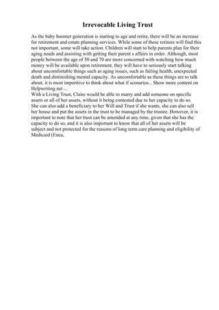 Irrevocable Living Trust
As the baby boomer generation is starting to age and retire, there will be an increase
for retirement and estate planning services. While some of these retirees will find this
not important, some will take action. Children will start to help parents plan for their
aging needs and assisting with getting their parent s affairs in order. Although, most
people between the age of 50 and 70 are more concerned with watching how much
money will be available upon retirement, they will have to seriously start talking
about uncomfortable things such as aging issues, such as failing health, unexpected
death and diminishing mental capacity. As uncomfortable as these things are to talk
about, it is most imperitive to think about what if scenarios... Show more content on
Helpwriting.net ...
With a Living Trust, Claire would be able to marry and add someone on specific
assets or all of her assets, without it being contested due to her capacity to do so.
She can also add a beneficiary to her Will and Trust if she wants, she can also sell
her house and put the assets in the trust to be managed by the trustee. However, it is
important to note that her trust can be amended at any time, given that she has the
capacity to do so, and it is also important to know that all of her assets will be
subject and not protected for the reasons of long term care planning and eligibility of
Medicaid (Enea,
 