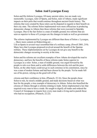 Solon And Lycurgus Essay
Solon and His Inferior Lycurgus. Of many ancient rulers, two are made very
memorable. Lycurgus, ruler of Sparta, and Solon, ruler of Athens, made significant
impacts on their polis that would continue throughout ancient Greek history. The
reforms that were created by these rulers can be disputed in regards to their benefit on
their city state. The reforms Solon implemented were more efficacious in producing
democratic change in Athens then those reforms that were executed in Spartaby
Lycurgus. Due to the fact Solon is a man of middle ground, two reforms that are
seen as superior to those of Lycurgus are the changes in trade as well as government.
The reforms implemented by Lycurgus are different than those of Solon s. Lycurgus,
... Show more content on Helpwriting.net ...
Life at Sparta in several ways resembled that of a military camp, (Powell 2001, 219).
Many laws that Lycurgus proposed revolved around the benefit of the Spartan
military. These implementations set by Lycurgus do not give any benefit to the
democratic changes occurring in society at the time.
Solon and his reforms are excellent examples of how Athens developed the road to
democracy, and how the benefits of these reforms make Solon superior to
Lycurgus as a ruler. Solon, a man of middle ground, was urged forward by the
people to rule over them and to settle differences between the rich and the poor.
Solon, on the other hand, could not go to such extremes in his constitution, since he
was a man of modest fortune and had been chosen by the people. Yet he made full
use of his power, relying on the good will of the
citizens and their confidence in him, (Plutarch, 22.16). Since the people chose
Solon to rule, he stood a middle ground, and made decisions based on what was
best for the people, a true example of democracy in Athens. Solon also benefited the
citizens of Athens through is reforms relating to trade. Solon implemented a law that
required every man to have a trade. He sought to dignify all trades and ordered the
Council of Areopagus to inquire how every man made a living and to punish those
who had no occupation, (Plutarch, 22.22).
 