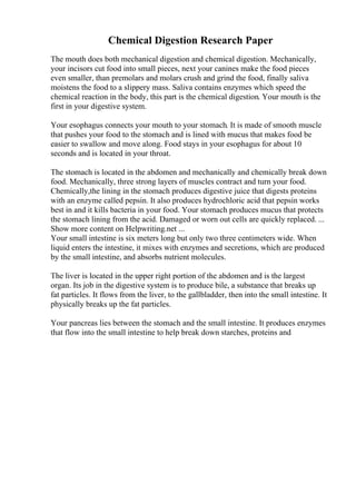 Chemical Digestion Research Paper
The mouth does both mechanical digestion and chemical digestion. Mechanically,
your incisors cut food into small pieces, next your canines make the food pieces
even smaller, than premolars and molars crush and grind the food, finally saliva
moistens the food to a slippery mass. Saliva contains enzymes which speed the
chemical reaction in the body, this part is the chemical digestion. Your mouth is the
first in your digestive system.
Your esophagus connects your mouth to your stomach. It is made of smooth muscle
that pushes your food to the stomach and is lined with mucus that makes food be
easier to swallow and move along. Food stays in your esophagus for about 10
seconds and is located in your throat.
The stomach is located in the abdomen and mechanically and chemically break down
food. Mechanically, three strong layers of muscles contract and turn your food.
Chemically,the lining in the stomach produces digestive juice that digests proteins
with an enzyme called pepsin. It also produces hydrochloric acid that pepsin works
best in and it kills bacteria in your food. Your stomach produces mucus that protects
the stomach lining from the acid. Damaged or worn out cells are quickly replaced. ...
Show more content on Helpwriting.net ...
Your small intestine is six meters long but only two three centimeters wide. When
liquid enters the intestine, it mixes with enzymes and secretions, which are produced
by the small intestine, and absorbs nutrient molecules.
The liver is located in the upper right portion of the abdomen and is the largest
organ. Its job in the digestive system is to produce bile, a substance that breaks up
fat particles. It flows from the liver, to the gallbladder, then into the small intestine. It
physically breaks up the fat particles.
Your pancreas lies between the stomach and the small intestine. It produces enzymes
that flow into the small intestine to help break down starches, proteins and
 
