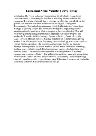 Unmanned Aerial Vehicles ( Uavs ) Essay
Introduction The recent technology in unmanned aerial vehicles (UAVs) also
known as drones is developing its function in providing delivery services for
companies. It is a type of aircraft that is operated by pilots that control it from the
ground; this does not require on board crew or passengers. Through the
development of this technology, concerned people lead into tons of issues about
this type of delivery system. The purpose of this report is to provide potential
solutions using the application of the management function, planning. This will
cover how planning management function approach will further progress and
resolve the demands of this technology. Drones as Delivery Service Recently,
UAVs served a different purpose. It gained popularity in commercial and private
market. A lot of companies were developing drone technology to serve as a product
courier. Some corporations like Domino s, Amazon and Zookal are having a
foresight in using drones to deliver products such as books, medicines, blood bags,
food and other products provided the limitations of size, weight, height and other
capacity factors. The future of drone deliveries will bring benefits to both the
company and consumers. Mainly, this will meet the customer s demand by providing
lower cost and time of delivery. This will benefit the company s marketing strategy
especially to online retailer corporations as more difficult environments are reached in
lesser time and effort. Customer satisfaction will get
 