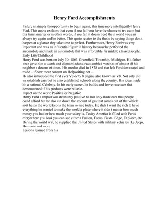 Henry Ford Accomplishments
Failure is simply the opportunity to begin again, this time more intelligently Henry
Ford. This quote explains that even if you fail you have the chance to try again but
this time smarter or in other words, if you fail it doesn t end their world you can
always try again and be better. This quote relates to the thesis by saying things don t
happen at a glance they take time to perfect. Furthermore, Henry Fordwas very
important and was an influential figure in history because he perfected the
automobile and made an automobile that was affordable for middle classed people.
Early Life/Childhood
Henry Ford was born on July 30, 1863, Greenfield Township, Michigan. His father
once gave him a watch and dismantled and reassembled watches of almost all his
neighbor s dozens of times. His mother died in 1878 and that left Ford devastated and
made ... Show more content on Helpwriting.net ...
He also introduced the first ever Velocity 8 engine also known as V8. Not only did
we establish cars but he also established schools along the country. His ideas made
his a national Celebrity. In his early career, he builds and drove race cars that
demonstrated if his products were reliable.
Impact on the world Positive or Negative
Henry Ford s Impact was definitely positive he not only made cars that people
could afford but he also cut down the amount of gas that comes out of the vehicle
so it helps the world Eco is the term we use today. He didn t want the rich to have
everything he wanted to make the world a place where it didn t matter how much
money you had or how much your salary is. Today America is filled with Fords
everywhere you look you can see either a Fusion, Focus, Fiesta, Edge, Explorer, etc.
During the world war, he supplied the United States with military vehicles like Jeeps,
Humvees and more.
Lessons learned from his
 