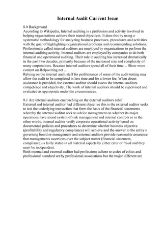 Internal Audit Current Issue
8.0 Background
According to Wikipedia, Internal auditing is a profession and activity involved in
helping organizations achieve their stated objectives. It does this by using a
systematic methodology for analyzing business processes, procedures and activities
with the goal of highlighting organizational problems and recommending solutions.
Professionals called internal auditors are employed by organizations to perform the
internal auditing activity. Internal auditors are employed by companies to do both
financial and operational auditing. Their role in auditing has increased dramatically
in the past two decades, primarily because of the increased size and complexity of
many corporations. Because internal auditors spend all of their time ... Show more
content on Helpwriting.net ...
Relying on the internal audit staff for performance of some of the audit testing may
allow the audit to be completed in less time and for a lower fee. When direct
assistance is provided, the external auditor should assess the internal auditors
competence and objectivity. The work of internal auditors should be supervised and
evaluated as appropriate under the circumstances.
8.1 Are internal auditors encroaching on the external auditors role?
External and internal auditor had different objective this is the external auditor seeks
to test the underlying transaction that form the basis of the financial statements
whereby the internal auditor seek to advice management on whether its major
operations have sound system of risk management and internal controls or in the
other words, internal auditor verify corporate operational activity based on
documented policies and procedures to determine whether business objective
(profitability and regulatory compliance) will achieve and the answer to the entity s
governing board or management and external auditors provide reasonable assurance
that managements assertions over the subject matter (financial statement,
compliance) is fairly stated in all material aspects by either error or fraud and they
must be independent.
Both internal and external auditor had professions adhere to codes of ethics and
professional standard set by professional associations but the major different are
 