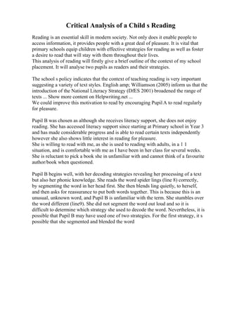 Critical Analysis of a Child s Reading
Reading is an essential skill in modern society. Not only does it enable people to
access information, it provides people with a great deal of pleasure. It is vital that
primary schools equip children with effective strategies for reading as well as foster
a desire to read that will stay with them throughout their lives.
This analysis of reading will firstly give a brief outline of the context of my school
placement. It will analyse two pupils as readers and their strategies.
The school s policy indicates that the context of teaching reading is very important
suggesting a variety of text styles. English amp; Williamson (2005) inform us that the
introduction of the National Literacy Strategy (DfES 2001) broadened the range of
texts ... Show more content on Helpwriting.net ...
We could improve this motivation to read by encouraging Pupil A to read regularly
for pleasure.
Pupil B was chosen as although she receives literacy support, she does not enjoy
reading. She has accessed literacy support since starting at Primary school in Year 3
and has made considerable progress and is able to read certain texts independently
however she also shows little interest in reading for pleasure.
She is willing to read with me, as she is used to reading with adults, in a 1 1
situation, and is comfortable with me as I have been in her class for several weeks.
She is reluctant to pick a book she in unfamiliar with and cannot think of a favourite
author/book when questioned.
Pupil B begins well, with her decoding strategies revealing her processing of a text
but also her phonic knowledge. She reads the word spider lings (line 8) correctly,
by segmenting the word in her head first. She then blends ling quietly, to herself,
and then asks for reassurance to put both words together. This is because this is an
unusual, unknown word, and Pupil B is unfamiliar with the term. She stumbles over
the word different (line9). She did not segment the word out loud and so it is
difficult to determine which strategy she used to decode the word. Nevertheless, it is
possible that Pupil B may have used one of two strategies. For the first strategy, it s
possible that she segmented and blended the word
 