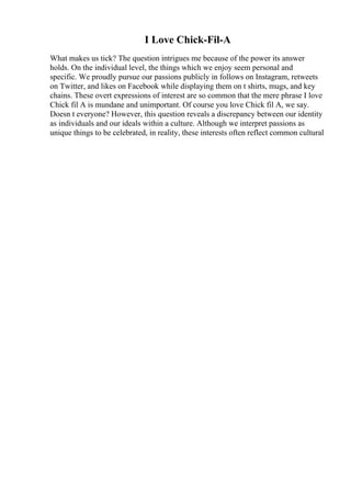 I Love Chick-Fil-A
What makes us tick? The question intrigues me because of the power its answer
holds. On the individual level, the things which we enjoy seem personal and
specific. We proudly pursue our passions publicly in follows on Instagram, retweets
on Twitter, and likes on Facebook while displaying them on t shirts, mugs, and key
chains. These overt expressions of interest are so common that the mere phrase I love
Chick fil A is mundane and unimportant. Of course you love Chick fil A, we say.
Doesn t everyone? However, this question reveals a discrepancy between our identity
as individuals and our ideals within a culture. Although we interpret passions as
unique things to be celebrated, in reality, these interests often reflect common cultural
 