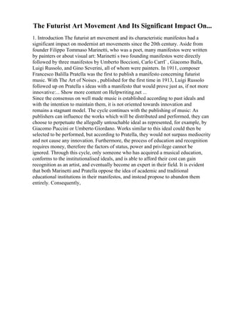 The Futurist Art Movement And Its Significant Impact On...
1. Introduction The futurist art movement and its characteristic manifestos had a
significant impact on modernist art movements since the 20th century. Aside from
founder Filippo Tommaso Marinetti, who was a poet, many manifestos were written
by painters or about visual art: Marinetti s two founding manifestos were directly
followed by three manifestos by Umberto Boccioni, Carlo CarrГ , Giacomo Balla,
Luigi Russolo, and Gino Severini, all of whom were painters. In 1911, composer
Francesco Balilla Pratella was the first to publish a manifesto concerning futurist
music. With The Art of Noises , published for the first time in 1913, Luigi Russolo
followed up on Pratella s ideas with a manifesto that would prove just as, if not more
innovative:... Show more content on Helpwriting.net ...
Since the consensus on well made music is established according to past ideals and
with the intention to maintain them, it is not oriented towards innovation and
remains a stagnant model. The cycle continues with the publishing of music: As
publishers can influence the works which will be distributed and performed, they can
choose to perpetuate the allegedly untouchable ideal as represented, for example, by
Giacomo Puccini or Umberto Giordano. Works similar to this ideal could then be
selected to be performed, but according to Pratella, they would not surpass mediocrity
and not cause any innovation. Furthermore, the process of education and recognition
requires money, therefore the factors of status, power and privilege cannot be
ignored. Through this cycle, only someone who has acquired a musical education,
conforms to the institutionalised ideals, and is able to afford their cost can gain
recognition as an artist, and eventually become an expert in their field. It is evident
that both Marinetti and Pratella oppose the idea of academic and traditional
educational institutions in their manifestos, and instead propose to abandon them
entirely. Consequently,
 