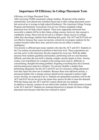 Importance Of Efficiency In College Placement Tests
Efficiency in College Placement Tests
After surveying 70,000 community college students, 40 percent of the students
reported they were placed into remedial classes due to their college placement scores
but received an A average in high school (Zinshteyn). The American College Testing
Program and Scholastic Assessment Test are two of these mandated college
placement tests for high school students. These tests supposedly determine how
successful a student will be in their future college courses; however, that concept is
completely wrong. These tests do not aid in a student s future success in college,
rather they discourage students from obtaining their goals. The ACT and SATtests are
not effective because they cause test anxiety, schools do not prepare students for the
contents located within these tests, and test scores do not reflect a student s
intelligence.
Text anxiety is afflicted upon many students who take the ACT and SAT. Students in
the 21st century are pressured to perform at their best level. These expectations are
not only active in the classroom, but also required for every test. With the added
pressure from students guardians and teachers, performing well on a test becomes
difficult, and when the test itself is already complex anxiety begins to form. Anxiety
creates a lot of problems for a student in the testing room such as: difficulty in
concentrating, thoughts becoming jumbled, forgetting everything they have learned,
and becoming more indecisive (Gotter). Test anxiety disables a student from
performing adequately, but the ACT and SAT are two strenuous college placement
tests that expect the most out of students. Because these tests add more anxiety, a
pressured student who is already anxious should not be expected to achieve high
scores, but they are expected to do so. Students are demanded to perform well on the
ACT and SAT but are not given the means they need to be able to meet this demand.
With this being said, the ACT and SAT cannot effectively test students.
In addition to anxiety, teachers do not inform their students of the information located
in the ACT and SAT. Students are straining themselves to prepare for these college
placement tests because what they have learned in school
 
