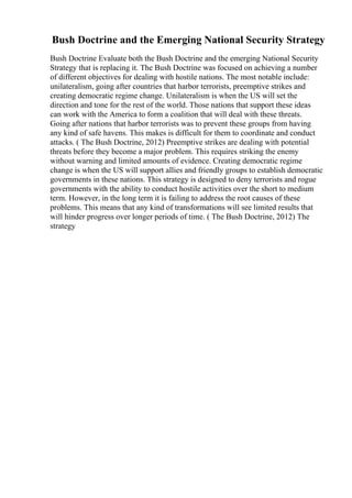 Bush Doctrine and the Emerging National Security Strategy
Bush Doctrine Evaluate both the Bush Doctrine and the emerging National Security
Strategy that is replacing it. The Bush Doctrine was focused on achieving a number
of different objectives for dealing with hostile nations. The most notable include:
unilateralism, going after countries that harbor terrorists, preemptive strikes and
creating democratic regime change. Unilateralism is when the US will set the
direction and tone for the rest of the world. Those nations that support these ideas
can work with the America to form a coalition that will deal with these threats.
Going after nations that harbor terrorists was to prevent these groups from having
any kind of safe havens. This makes is difficult for them to coordinate and conduct
attacks. ( The Bush Doctrine, 2012) Preemptive strikes are dealing with potential
threats before they become a major problem. This requires striking the enemy
without warning and limited amounts of evidence. Creating democratic regime
change is when the US will support allies and friendly groups to establish democratic
governments in these nations. This strategy is designed to deny terrorists and rogue
governments with the ability to conduct hostile activities over the short to medium
term. However, in the long term it is failing to address the root causes of these
problems. This means that any kind of transformations will see limited results that
will hinder progress over longer periods of time. ( The Bush Doctrine, 2012) The
strategy
 