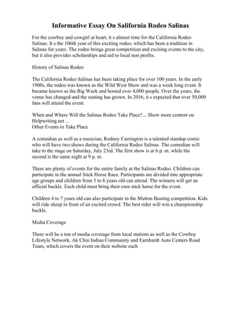 Informative Essay On Salifornia Rodeo Salinas
For the cowboy and cowgirl at heart, it s almost time for the California Rodeo
Salinas. It s the 106th year of this exciting rodeo, which has been a tradition in
Salinas for years. The rodeo brings great competition and exciting events to the city,
but it also provides scholarships and aid to local non profits.
History of Salinas Rodeo
The California Rodeo Salinas has been taking place for over 100 years. In the early
1900s, the rodeo was known as the Wild West Show and was a week long event. It
became known as the Big Week and hosted over 4,000 people. Over the years, the
venue has changed and the seating has grown. In 2016, it s expected that over 50,000
fans will attend the event.
When and Where Will the Salinas Rodeo Take Place?... Show more content on
Helpwriting.net ...
Other Events to Take Place
A comedian as well as a musician, Rodney Carrington is a talented standup comic
who will have two shows during the California Rodeo Salinas. The comedian will
take to the stage on Saturday, July 23rd. The first show is at 6 p. m. while the
second is the same night at 9 p. m.
There are plenty of events for the entire family at the Salinas Rodeo. Children can
participate in the annual Stick Horse Race. Participants are divided into appropriate
age groups and children from 3 to 8 years old can attend. The winners will get an
official buckle. Each child must bring their own stick horse for the event.
Children 4 to 7 years old can also participate in the Mutton Busting competition. Kids
will ride sheep in front of an excited crowd. The best rider will win a championship
buckle.
Media Coverage
There will be a ton of media coverage from local stations as well as the Cowboy
Lifestyle Network, Ak Chin Indian Community and Earnhardt Auto Centers Road
Team, which covers the event on their website each
 