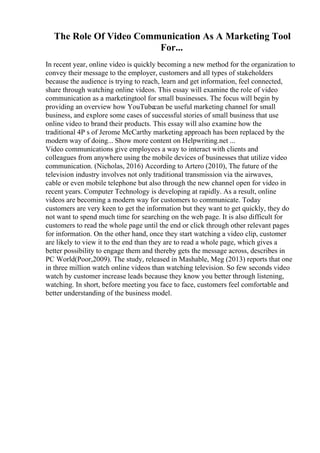 The Role Of Video Communication As A Marketing Tool
For...
In recent year, online video is quickly becoming a new method for the organization to
convey their message to the employer, customers and all types of stakeholders
because the audience is trying to reach, learn and get information, feel connected,
share through watching online videos. This essay will examine the role of video
communication as a marketingtool for small businesses. The focus will begin by
providing an overview how YouTubecan be useful marketing channel for small
business, and explore some cases of successful stories of small business that use
online video to brand their products. This essay will also examine how the
traditional 4P s of Jerome McCarthy marketing approach has been replaced by the
modern way of doing... Show more content on Helpwriting.net ...
Video communications give employees a way to interact with clients and
colleagues from anywhere using the mobile devices of businesses that utilize video
communication. (Nicholas, 2016) According to Artero (2010), The future of the
television industry involves not only traditional transmission via the airwaves,
cable or even mobile telephone but also through the new channel open for video in
recent years. Computer Technology is developing at rapidly. As a result, online
videos are becoming a modern way for customers to communicate. Today
customers are very keen to get the information but they want to get quickly, they do
not want to spend much time for searching on the web page. It is also difficult for
customers to read the whole page until the end or click through other relevant pages
for information. On the other hand, once they start watching a video clip, customer
are likely to view it to the end than they are to read a whole page, which gives a
better possibility to engage them and thereby gets the message across, describes in
PC World(Poor,2009). The study, released in Mashable, Meg (2013) reports that one
in three million watch online videos than watching television. So few seconds video
watch by customer increase leads because they know you better through listening,
watching. In short, before meeting you face to face, customers feel comfortable and
better understanding of the business model.
 
