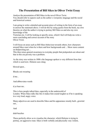 The Presentation of Bill Sikes in Oliver Twist Essay
Analyse the presentation of Bill Sikes in the novel Oliver Twist.
You should refer to aspects such as the author s viewpoint, language and the social
and historical contest.
I am going to write a detailed and accurate piece of writing in the form of an essay
to answer the statement above. I will do this by using quotes from the book, my own
theories on what the author is trying to portray Bill Sikes as and also my own
knowledge of the
Victorian era. I will be looking at specific areas, which I feel will help me write a
more concluding and correct account of the story
Oliver Twist.
I will focus on areas such as Bill Sikes behaviour towards others, how characters
around Sikes react when he is there and how backgrounds and ... Show more content
on Helpwriting.net ...
This then raises general awareness to everyday people that pickpockets are about and
that in this era poverty was a problem.
As the story was written in 1800 s the language spoken is very different from that
which is used now. Dickens uses slang
blowed upon ,
Blocks out swearing
d me ,
And abbreviates words
d ye hear me .
This is how people talked then, especially in the underworld of
London. When Sikes talks like this it makes him sound tougher as if he is speaking
in a very loud, angry voice.
Many adjectives are used to describe Sikes and his appearance stoutly built , growled
out ,
And
drab beeches
These perfectly allow us to visualise the character, which Dickens is trying to
portray, an aggressive man. Sikes is both verbally and physically very violent,
 