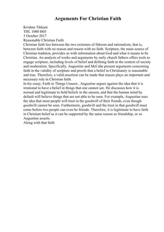 Arguments For Christian Faith
Krishna Tikkani
THL 1000 H03
3 October 2017
Reasonable Christian Faith
Christian faith lies between the two extremes of fideism and rationalism, that is,
between faith with no reason and reason with no faith. Scripture, the main source of
Christian tradition, provides us with information about God and what it means to be
Christian. An analysis of works and arguments by early church fathers offers tools to
engage scripture, including levels of belief and defining faith in the context of society
and moderation. Specifically, Augustine and McCabe present arguments concerning
faith in the validity of scripture and proofs that a belief in Christianity is reasonable
and true. Therefore, a valid assertion can be made that reason plays an important and
necessary role in Christian faith.
In his essay, Faith in Things Unseen , Augustine argues against the idea that it is
irrational to have a belief in things that one cannot see. He discusses how it is
normal and legitimate to hold beliefs in the unseen, and that the human mind by
default will believe things that are not able to be seen. For example, Augustine uses
the idea that most people will trust in the goodwill of their friends, even though
goodwill cannot be seen. Furthermore, goodwill and the trust in that goodwill must
come before two people can even be friends. Therefore, it is legitimate to have faith
in Christian belief as it can be supported by the same reason as friendship, or so
Augustine asserts.
Along with that faith
 