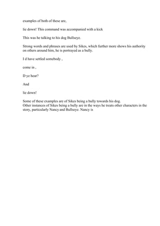 examples of both of these are,
lie down! This command was accompanied with a kick
This was he talking to his dog Bullseye.
Strong words and phrases are used by Sikes, which further more shows his authority
on others around him, he is portrayed as a bully.
I d have settled somebody ,
come in ,
D ye hear?
And
lie down!
Some of these examples are of Sikes being a bully towards his dog.
Other instances of Sikes being a bully are in the ways he treats other characters in the
story, particularly Nancy and Bullseye. Nancy is
 
