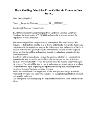 Basic Guiding Principles From California Common Core
State...
Final Exam (30 points)
Name: __Jacqueline Medrano__________ ID: __022231165____
Constructed Response (5 points/each)
1.List Mathematical Guiding Principles from California Common Core State
Standards for Mathematics (CA CCSSM) and describe in your own words the
importance of these principles
Make sense of problems and persevere in solving them The importance of this
principle is that students must be able to deeply understand a problem by themselves
this ensure that the student can analyze the problem and plan on how the will solve it.
Reason abstractly and quantitatively It s important that students are able to pause
during solving the problem and continue to analyze, reflect and strategize for the
solution as needed.
Construct viable arguments and critique the reasoning of others it s important for
students to be able to explain and be able to discuss the process into which they
believe a problem should be solved this demonstrates the students understanding on
the concept. They should be able to clarify and answer any questions that arise about
the problem once again displaying a deeper understanding then just being able to
memorize formulas/steps and solving a problem.
Model with mathematics the importance of this principle is to always be able to
relate math problems into real world scenarios for example being able to utilize math
to remodel a bathroom.
Use appropriate tools strategically it s important for students to know and understand
when,
 