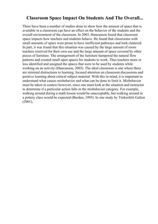 Classroom Space Impact On Students And The Overall...
There have been a number of studies done to show how the amount of space that is
available in a classroom can have an effect on the behavior of the students and the
overall environment of the classroom. In 2003, Duncanson found that classroom
space impacts how teachers and students behave. He found that classrooms with
small amounts of space were prone to have inefficient pathways and look cluttered.
In part, it was found that this situation was caused by the large amount of room
teachers reserved for their own use and the large amount of space covered by other
pieces of furniture. The arrangement of the furniture hampered the natural flow
patterns and created small open spaces for students to work. Thus teachers more or
less identified and assigned the spaces that were to be used by students while
working on an activity (Duncanson, 2003). The ideal classroom is one where there
are minimal distractions to learning, focused attention on classroom discussions and
positive learning about critical subject material. With this in mind, it is important to
understand what causes misbehavior and what can be done to limit it. Misbehavior
must be taken in context however, since one must look at the situation and instructor
to determine if a particular action falls in the misbehavior category. For example,
walking around during a math lesson would be unacceptable, but walking around in
a pottery class would be expected (Burden, 1995). In one study by Tiirkniiklii Galton
(2001),
 