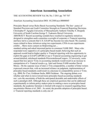 American Accounting Association
THE ACCOUNTING REVIEW Vol. 86, No. 3 2011 pp. 747 767
American Accounting Association DOI: 10.2308/accr.00000045
Principles Based versus Rules Based Accounting Standards: The Inп¬‚uence of
Standard Precision and Audit Committee Strength on Financial Reporting Decisions
Christopher P. Agoglia University of Massachusetts Amherst Timothy S. Doupnik
University of South Carolina George T. Tsakumis Drexel University
ABSTRACT: Recent accounting scandals have resulted in regulatory initiatives
designed to strengthen audit committee oversight of corporate п¬Ѓnancial reporting
and have led to a concern that U.S. GAAP has become too rules based. We examine
issues related to these initiatives using two experiments. CFOs in our experiments
exhibit ... Show more content on Helpwriting.net ...
standard setting and asked interested parties to comment FASB 2002 . Many who
responded were supportive of a principles based model, believing that such an
approach would lead to higher quality п¬Ѓnancial reporting with less opportunity to
exploit the gaps in GAAP CalPERS or use п¬Ѓnancial accounting engineering to get
around detailed, rulesbased standards PricewaterhouseCoopers .3 Conversely, some
argued that less speciп¬Ѓcity in accounting standards would result in an increase in
manipulation of п¬Ѓnancial results e.g., Intel and former FASB member David
Mosso . On the separate issue of inter п¬Ѓrm comparability, a number of letter writers
expressed concern that, with an increased reliance on judgment, implementation of
principles based standards could result in a decrease in comparability across п¬Ѓrms
e.g., IBM, Pп¬Ѓzer, Goldman Sachs, BDO Seidman . The ongoing debate over
whether and when to move toward more principles based accounting standards
reп¬‚ects the uncertainty of both the anticipated desirable and undesirable effects of
such a paradigm shift. Although these are empirical questions that can be addressed
experimentally to inform policy makers prior to making a move to principles based
standards, the academic literature is limited with respect to research regarding these
uncertainties Maines et al. 2003 . As noted, the possible adoption of principles based
п¬Ѓnancial reporting standards is only one of
 