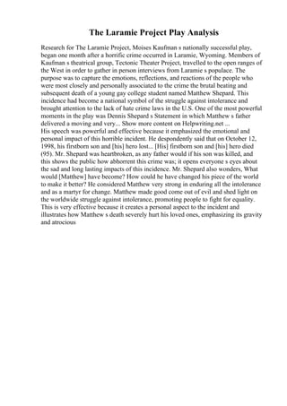 The Laramie Project Play Analysis
Research for The Laramie Project, Moises Kaufman s nationally successful play,
began one month after a horrific crime occurred in Laramie, Wyoming. Members of
Kaufman s theatrical group, Tectonic Theater Project, travelled to the open ranges of
the West in order to gather in person interviews from Laramie s populace. The
purpose was to capture the emotions, reflections, and reactions of the people who
were most closely and personally associated to the crime the brutal beating and
subsequent death of a young gay college student named Matthew Shepard. This
incidence had become a national symbol of the struggle against intolerance and
brought attention to the lack of hate crime laws in the U.S. One of the most powerful
moments in the play was Dennis Shepard s Statement in which Matthew s father
delivered a moving and very... Show more content on Helpwriting.net ...
His speech was powerful and effective because it emphasized the emotional and
personal impact of this horrible incident. He despondently said that on October 12,
1998, his firstborn son and [his] hero lost... [His] firstborn son and [his] hero died
(95). Mr. Shepard was heartbroken, as any father would if his son was killed, and
this shows the public how abhorrent this crime was; it opens everyone s eyes about
the sad and long lasting impacts of this incidence. Mr. Shepard also wonders, What
would [Matthew] have become? How could he have changed his piece of the world
to make it better? He considered Matthew very strong in enduring all the intolerance
and as a martyr for change. Matthew made good come out of evil and shed light on
the worldwide struggle against intolerance, promoting people to fight for equality.
This is very effective because it creates a personal aspect to the incident and
illustrates how Matthew s death severely hurt his loved ones, emphasizing its gravity
and atrocious
 