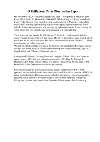 O Reilly Auto Parts Observation Report
On November 15, 2015 at approximately 0052 hrs., I was parked at O Reilly Auto
Parts, 200 S. Main St., Brookfield, MO 64628. While sitting at O Reilly Auto Parts,
I observed a black in color truck traveling southbound on S. Main St. I noticed the
truck had its running lights running but failed to display lighted lamps on a motor
vehicle. I activated my red and blue emergency lights noticing the driver crossing the
white center line two times before the truck came to a complete stop.
The truck came to a stop in the 600 block of S. Main St. I made contact with the
driver. I asked the driver how it was going. The driver advised not very good. I asked
the driver for his driver s license. The driver handed me his driver s license. I ... Show
more content on Helpwriting.net ...
When I asked Ellison if he was under the influence of an alcoholic beverage, Ellison
advised yes. When asked if Ellison had used marijuana or any other drug, legal or
illegal, in the last 72 hours, Ellison advised no.
I transported Ellison to Pershing Memorial Hospital. Ellison s blood was drawn at
approximately 0154 hrs. and again at approximately 0234 hrs. by Lindsee R.
Buckallew, RN. Once Ellison s blood was drawn, I transported Ellison back to the
Brookfield Police Department for further processing.
Ellison was issued the following Associate tickets: ticket number 140742958
operated a motor vehicle while in an intoxicated condition; ticket number 140742959
failed to display lighted lamps on motor vehicle/motor drawn vehicle/motorcycle as
required; ticket number 140742960 failed to drive within right lane of highway
having two or more lanes in the same direction. Ellison s court date is currently
 