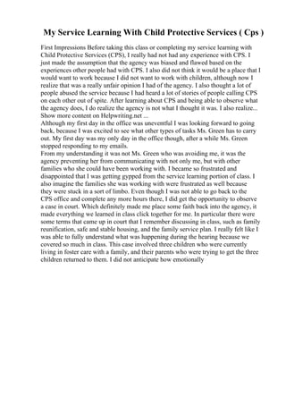 My Service Learning With Child Protective Services ( Cps )
First Impressions Before taking this class or completing my service learning with
Child Protective Services (CPS), I really had not had any experience with CPS. I
just made the assumption that the agency was biased and flawed based on the
experiences other people had with CPS. I also did not think it would be a place that I
would want to work because I did not want to work with children, although now I
realize that was a really unfair opinion I had of the agency. I also thought a lot of
people abused the service because I had heard a lot of stories of people calling CPS
on each other out of spite. After learning about CPS and being able to observe what
the agency does, I do realize the agency is not what I thought it was. I also realize...
Show more content on Helpwriting.net ...
Although my first day in the office was uneventful I was looking forward to going
back, because I was excited to see what other types of tasks Ms. Green has to carry
out. My first day was my only day in the office though, after a while Ms. Green
stopped responding to my emails.
From my understanding it was not Ms. Green who was avoiding me, it was the
agency preventing her from communicating with not only me, but with other
families who she could have been working with. I became so frustrated and
disappointed that I was getting gypped from the service learning portion of class. I
also imagine the families she was working with were frustrated as well because
they were stuck in a sort of limbo. Even though I was not able to go back to the
CPS office and complete any more hours there, I did get the opportunity to observe
a case in court. Which definitely made me place some faith back into the agency, it
made everything we learned in class click together for me. In particular there were
some terms that came up in court that I remember discussing in class, such as family
reunification, safe and stable housing, and the family service plan. I really felt like I
was able to fully understand what was happening during the hearing because we
covered so much in class. This case involved three children who were currently
living in foster care with a family, and their parents who were trying to get the three
children returned to them. I did not anticipate how emotionally
 