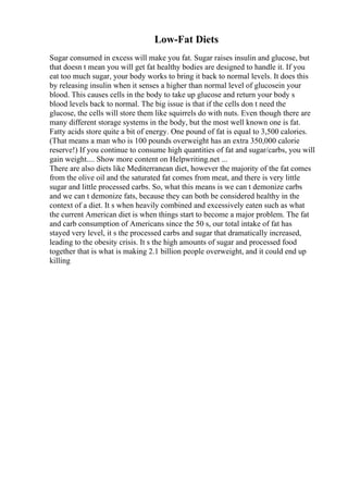 Low-Fat Diets
Sugar consumed in excess will make you fat. Sugar raises insulin and glucose, but
that doesn t mean you will get fat healthy bodies are designed to handle it. If you
eat too much sugar, your body works to bring it back to normal levels. It does this
by releasing insulin when it senses a higher than normal level of glucosein your
blood. This causes cells in the body to take up glucose and return your body s
blood levels back to normal. The big issue is that if the cells don t need the
glucose, the cells will store them like squirrels do with nuts. Even though there are
many different storage systems in the body, but the most well known one is fat.
Fatty acids store quite a bit of energy. One pound of fat is equal to 3,500 calories.
(That means a man who is 100 pounds overweight has an extra 350,000 calorie
reserve!) If you continue to consume high quantities of fat and sugar/carbs, you will
gain weight.... Show more content on Helpwriting.net ...
There are also diets like Mediterranean diet, however the majority of the fat comes
from the olive oil and the saturated fat comes from meat, and there is very little
sugar and little processed carbs. So, what this means is we can t demonize carbs
and we can t demonize fats, because they can both be considered healthy in the
context of a diet. It s when heavily combined and excessively eaten such as what
the current American diet is when things start to become a major problem. The fat
and carb consumption of Americans since the 50 s, our total intake of fat has
stayed very level, it s the processed carbs and sugar that dramatically increased,
leading to the obesity crisis. It s the high amounts of sugar and processed food
together that is what is making 2.1 billion people overweight, and it could end up
killing
 