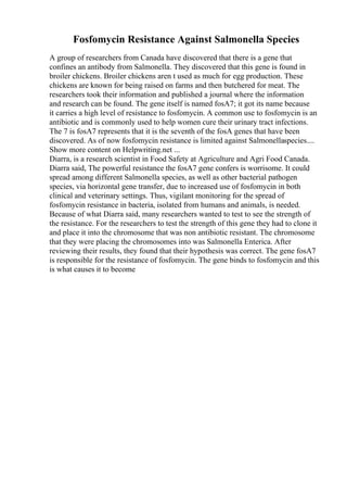 Fosfomycin Resistance Against Salmonella Species
A group of researchers from Canada have discovered that there is a gene that
confines an antibody from Salmonella. They discovered that this gene is found in
broiler chickens. Broiler chickens aren t used as much for egg production. These
chickens are known for being raised on farms and then butchered for meat. The
researchers took their information and published a journal where the information
and research can be found. The gene itself is named fosA7; it got its name because
it carries a high level of resistance to fosfomycin. A common use to fosfomycin is an
antibiotic and is commonly used to help women cure their urinary tract infections.
The 7 is fosA7 represents that it is the seventh of the fosA genes that have been
discovered. As of now fosfomycin resistance is limited against Salmonellaspecies....
Show more content on Helpwriting.net ...
Diarra, is a research scientist in Food Safety at Agriculture and Agri Food Canada.
Diarra said, The powerful resistance the fosA7 gene confers is worrisome. It could
spread among different Salmonella species, as well as other bacterial pathogen
species, via horizontal gene transfer, due to increased use of fosfomycin in both
clinical and veterinary settings. Thus, vigilant monitoring for the spread of
fosfomycin resistance in bacteria, isolated from humans and animals, is needed.
Because of what Diarra said, many researchers wanted to test to see the strength of
the resistance. For the researchers to test the strength of this gene they had to clone it
and place it into the chromosome that was non antibiotic resistant. The chromosome
that they were placing the chromosomes into was Salmonella Enterica. After
reviewing their results, they found that their hypothesis was correct. The gene fosA7
is responsible for the resistance of fosfomycin. The gene binds to fosfomycin and this
is what causes it to become
 