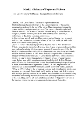Mexico s Balance of Payments Problem
| Mini Case for Chapter 3 | Mexico s Balance of Payments Problem|
|
Chapter 3 Mini Case: Mexico s Balance of Payments Problem
The term balance of payments refers to the accounting record of the country s
monetary transaction with the rest of the world. These transactions include the
exports and imports of goods and services of the country, financial capital and
financial transfers. The balance of payment record is a way to allow countries to
recognize potential business partners for trade and to evaluate a country s
performance in the global economic competition. .
In this mini case we will look into 4 key aspects such as Mexico s key economic
indicators, the causes of the country s balance of payment problems, policies in ...
Show more content on Helpwriting.net ...
Causes of Mexico s balance of payments difficulties prior to Peso devaluation
With the large capital surplus largely arising from foreign investments to support the
huge trade deficits in the Mexican current account, all seemed to go well for the
Mexican economy until several political crises erupted and several macroeconomics
mistakes were left exposed in 1994 which affected foreign investor s confidence.
The year 1994 marks the final year of Carlos Salinas de Gotari s administration in
Mexico. In order to boost the popularity of the party in hope of garnering more
votes, Salinas went a high spending splurge which led to high deficits. Mexico s
trade deficit further deteriorated due to trade liberalization through the participation
in North Atlantic Free Trade Agreement (NAFTA) in 1992, Organisation for
Economic Co operation and Development (OECD) and World Trade Agreement
(WTA) in 1994. Fuelled by the overvalued peso and trade liberalization, Mexico was
importing at a rate much faster than it could, leading to rising trade deficits. Along
with the large spending incurred by the Salinas administration, the Mexican economy
was further burdened by the excessive consumer spending due to the overvaluation
of the peso. The peso was left unchecked as devaluation of the peso would weaken
the Mexican citizens buying power, causing displeasure and thus risking
 