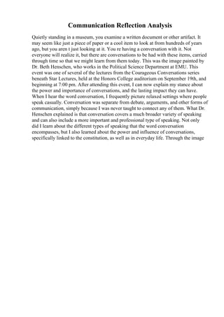 Communication Reflection Analysis
Quietly standing in a museum, you examine a written document or other artifact. It
may seem like just a piece of paper or a cool item to look at from hundreds of years
ago, but you aren t just looking at it. You re having a conversation with it. Not
everyone will realize it, but there are conversations to be had with these items, carried
through time so that we might learn from them today. This was the image painted by
Dr. Beth Henschen, who works in the Political Science Department at EMU. This
event was one of several of the lectures from the Courageous Conversations series
beneath Star Lectures, held at the Honors College auditorium on September 19th, and
beginning at 7:00 pm. After attending this event, I can now explain my stance about
the power and importance of conversations, and the lasting impact they can have.
When I hear the word conversation, I frequently picture relaxed settings where people
speak casually. Conversation was separate from debate, arguments, and other forms of
communication, simply because I was never taught to connect any of them. What Dr.
Henschen explained is that conversation covers a much broader variety of speaking
and can also include a more important and professional type of speaking. Not only
did I learn about the different types of speaking that the word conversation
encompasses, but I also learned about the power and influence of conversations,
specifically linked to the constitution, as well as in everyday life. Through the image
 