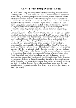 A Lesson While Living by Ernest Gaines
A Lesson While Living In a society where hardships occur daily, it is vital to have
something to hold on to as an anchor. This reliance or commitment is in the form of
friends, family, or even tangible possessions; however, humans sometimes have to
fulfill deeds for others instead of continually thinking of themselves. Given these
obligations, there results both a need and a desire to complete certain tasks for other
individuals, for a community, or even for a higher power. In his novel, A Lesson
Before Dying, Ernest Gaines quite successfully portrays the theme of the importance
of obligation and commitment through presenting an effective setting and
community, constructing strong relationships between characters, and providing...
Show more content on Helpwriting.net ...
Consequently, in spite of her sternness with Grant, Tante Lou s concern and hope for
Grant truly radiates. In his analysis of A Lesson Before Dying, Larson states, Bitter in
his own way and aloof from the community he has come to loathe, Grant is initially
uninvolved, until his aunt (Miss Emma s friend) asks that he try to make Jefferson
into a man ( A Lesson Before Dying ). Without a mother figure such as Tante Lou,
Grant would have remained bitter and distant throughout the novel and never
apprehended the magnitude of his helping Jefferson. Meanwhile, Miss Emma also
tries to urge Grant to conform, only in a different way from Tante Lou s. Her constant
murmurs of He don t have to do it actually shows the enormity of her need for Grant
(Gaines 13). With this, she pushes the school teacher to make her boy a true man, and
at the same time she eradicates the resentment of helping Jefferson which is within
Grant. Unmistakably, the prime reason Tante Lou and Miss Emma are able to
motivate Grant is due to their devotion both to religion and church. Unlike Grant, the
two women are dedicated to their religion and use it as a haven from their discontent
within their racist white society. Consequently, they represent symbols of community
and family throughout the novel. On the other hand, Grant cannot settle down and
instead constantly focuses on escaping from the very stereotypes he does not want to
face. Then there his
 