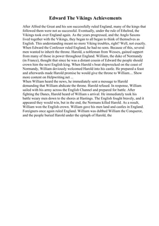 Edward The Vikings Achievements
After Alfred the Great and his son successfully ruled England, many of the kings that
followed them were not as successful. Eventually, under the rule of Ethelred, the
Vikings took over England again. As the years progressed, and the Anglo Saxons
lived together with the Vikings, they began to all began to think of themselves as
English. This understanding meant no more Viking troubles, right? Well, not exactly.
When Edward the Confessor ruled England, he had no sons. Because of this, several
men wanted to inherit the throne. Harold, a nobleman from Wessex, gained support
from many of those in power throughout England. William, the duke of Normandy
(in France), thought that since he was a distant cousin of Edward the people should
crown him the next English king. When Harold s boat shipwrecked on the coast of
Normandy, William deviously welcomed Harold into his castle. He prepared a feast
and afterwards made Harold promise he would give the throne to William.... Show
more content on Helpwriting.net ...
When William heard the news, he immediately sent a message to Harold
demanding that William abdicate the throne. Harold refused. In response, William
sailed with his army across the English Channel and prepared for battle. After
fighting the Danes, Harold heard of William s arrival. He immediately took his
battle weary men down to the shores at Hastings. The English fought bravely, and it
appeared they would win, but in the end, the Normans killed Harold. As a result,
William won the English crown. William gave his men land and castles in England.
Foreigners once again ruled England. William was dubbed William the Conqueror,
and the people buried Harold under the epitaph of Harold, the
 