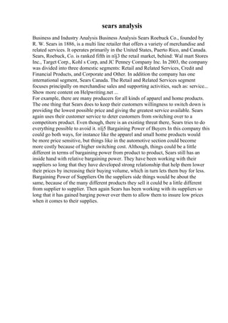 sears analysis
Business and Industry Analysis Business Analysis Sears Roebuck Co., founded by
R. W. Sears in 1886, is a multi line retailer that offers a variety of merchandise and
related services. It operates primarily in the United States, Puerto Rico, and Canada.
Sears, Roebuck, Co. is ranked fifth in пїј3 the retail market, behind: Wal mart Stores
Inc., Target Corp., Kohl s Corp, and JC Penney Company Inc. In 2003, the company
was divided into three domestic segments: Retail and Related Services, Credit and
Financial Products, and Corporate and Other. In addition the company has one
international segment, Sears Canada. The Retail and Related Services segment
focuses principally on merchandise sales and supporting activities, such as: service...
Show more content on Helpwriting.net ...
For example, there are many producers for all kinds of apparel and home products.
The one thing that Sears does to keep their customers willingness to switch down is
providing the lowest possible price and giving the greatest service available. Sears
again uses their customer service to deter customers from switching over to a
competitors product. Even though, there is an existing threat there, Sears tries to do
everything possible to avoid it. пїј5 Bargaining Power of Buyers In this company this
could go both ways, for instance like the apparel and small home products would
be more price sensitive, but things like in the automotive section could become
more costly because of higher switching cost. Although, things could be a little
different in terms of bargaining power from product to product, Sears still has an
inside hand with relative bargaining power. They have been working with their
suppliers so long that they have developed strong relationship that help them lower
their prices by increasing their buying volume, which in turn lets them buy for less.
Bargaining Power of Suppliers On the suppliers side things would be about the
same, because of the many different products they sell it could be a little different
from supplier to supplier. Then again Sears has been working with its suppliers so
long that it has gained barging power over them to allow them to insure low prices
when it comes to their supplies.
 