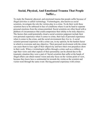 Social, Physical, And Emotional Trauma That People
Suffer...
To study the financial, physical, and emotional trauma that people suffer because of
illegal activities is called victimology. Victimologists, also known as social
scientists, investigate the role the victims play in a crime. To do their work these
scientists have to be unbiased in face of conditions where it can be hard to separate
personal emotions from the crimecommitted. Social scientists are often faced with a
plethora of circumstances that could compromise their ability to be truly objective.
The factors that could potentially cloud a social scientists judgment include their
own personal experience when it comes to crime, their lack of personal experience
when it comes to the crime, and the social environment they live in. A social
scientist personal experience with a crime can, in my opinion, be the hardest factor
in which to overcome and stay objective. Their personal involvement with the crime
can cause them to lose sight of their objectivity and have their own prejudices show
in their work. When a victimologist suffers through a crime such as a robbery or
rape their views and other aspects of their personality can be altered due to the
traumatic situation they were a part of. Social scientists that suffer at the hands of
illegal affairs can obtain tunnel vision and only focus on the victims point of view,
because they know have a sentimental tie towards the victim as the scientist and
victim went through the same event. Having personal experience with crimes
 